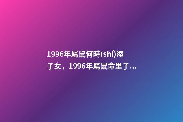 1996年屬鼠何時(shí)添子女，1996年屬鼠命里子嗣多少23點(diǎn)到1點(diǎn)出生的 96年屬鼠男什么時(shí)候結(jié)婚好，2022 年96年屬鼠結(jié)婚大利月-第1張-觀點(diǎn)-玄機(jī)派